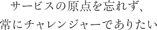 サービスの原点を忘れず、常にチャレンジャーでありたい