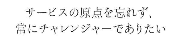 サービスの原点を忘れず、常にチャレンジャ－でありたい